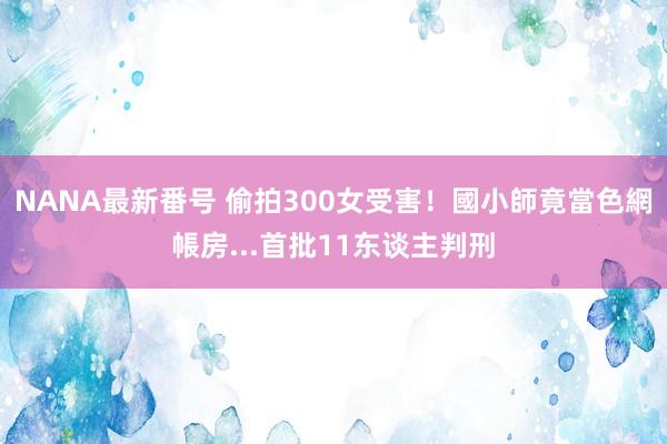 NANA最新番号 偷拍300女受害！國小師竟當色網帳房...首批11东谈主判刑