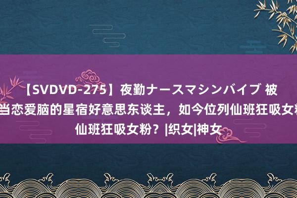 【SVDVD-275】夜勤ナースマシンバイブ 被抢奇迹又按头当恋爱脑的星宿好意思东谈主，如今位列仙班狂吸女粉？|织女|神女