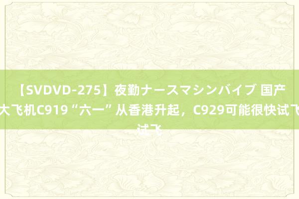 【SVDVD-275】夜勤ナースマシンバイブ 国产大飞机C919“六一”从香港升起，C929可能很快试飞