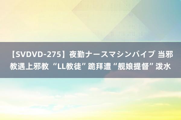 【SVDVD-275】夜勤ナースマシンバイブ 当邪教遇上邪教 “LL教徒”跪拜遭“舰娘提督”泼水