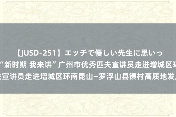 【JUSD-251】エッチで優しい先生に思いっきり甘えまくり4時間 “新时期 我来讲”广州市优秀匹夫宣讲员走进增城区环南昆山—罗浮山县镇村高质地发展示范区