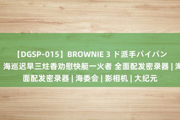 【DGSP-015】BROWNIE 3 ド派手パイパン強め黒ギャル 管碧玲：海巡迟早三炷香劝慰快艇一火者 全面配发密录器 | 海委会 | 影相机 | 大纪元