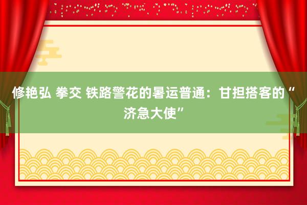 修艳弘 拳交 铁路警花的暑运普通：甘担搭客的“济急大使”