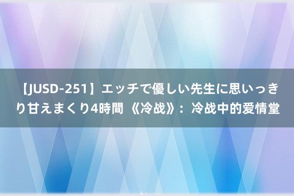 【JUSD-251】エッチで優しい先生に思いっきり甘えまくり4時間 《冷战》：冷战中的爱情堂