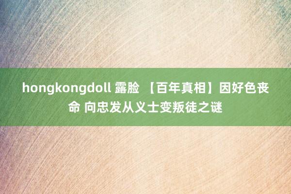 hongkongdoll 露脸 【百年真相】因好色丧命 向忠发从义士变叛徒之谜