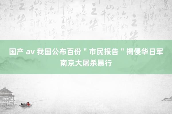 国产 av 我国公布百份＂市民报告＂揭侵华日军南京大屠杀暴行