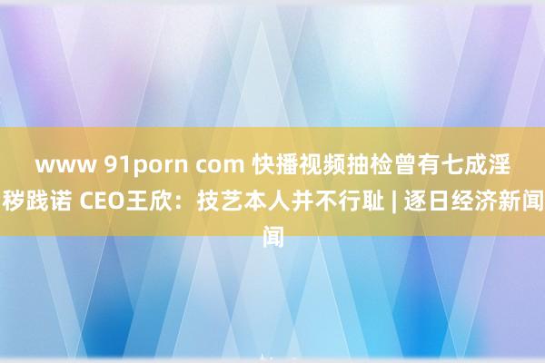 www 91porn com 快播视频抽检曾有七成淫秽践诺 CEO王欣：技艺本人并不行耻 | 逐日经济新闻