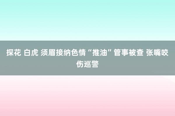 探花 白虎 须眉接纳色情“推油”管事被查 张嘴咬伤巡警