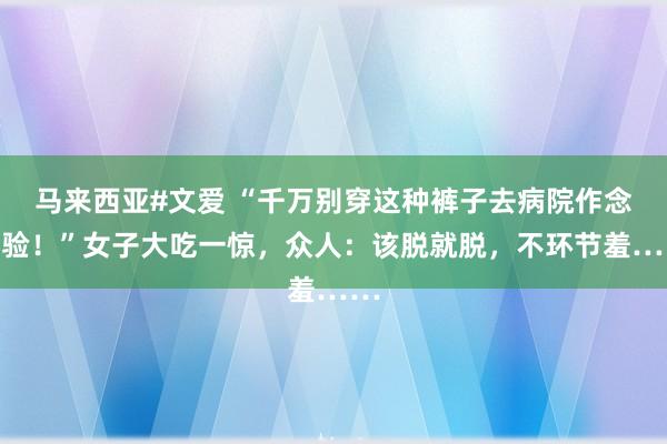 马来西亚#文爱 “千万别穿这种裤子去病院作念查验！”女子大吃一惊，众人：该脱就脱，不环节羞……