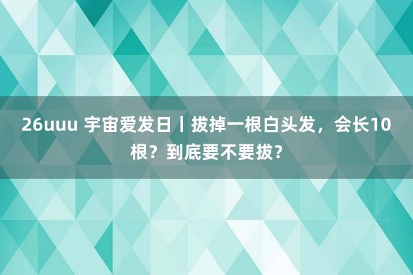 26uuu 宇宙爱发日丨拔掉一根白头发，会长10根？到底要不要拔？