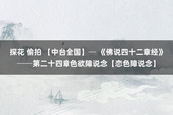 探花 偷拍 【中台全国】─ 《佛说四十二章经》──第二十四章色欲障说念【恋色障说念】