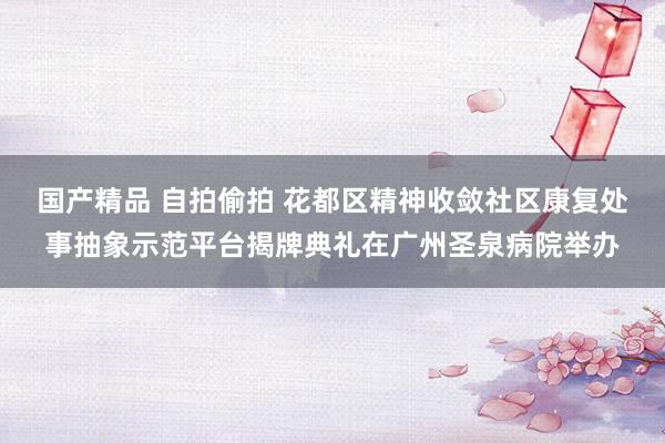 国产精品 自拍偷拍 花都区精神收敛社区康复处事抽象示范平台揭牌典礼在广州圣泉病院举办