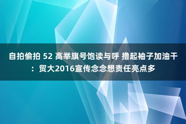 自拍偷拍 52 高举旗号饱读与呼 撸起袖子加油干：贸大2016宣传念念想责任亮点多