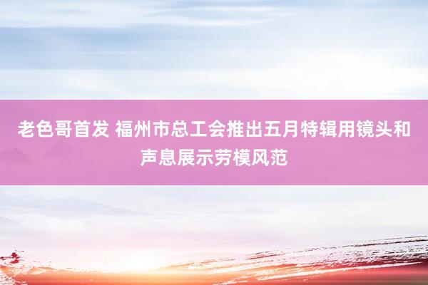 老色哥首发 福州市总工会推出五月特辑用镜头和声息展示劳模风范