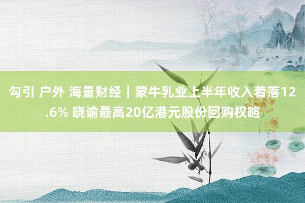 勾引 户外 海量财经｜蒙牛乳业上半年收入着落12.6% 晓谕最高20亿港元股份回购权略