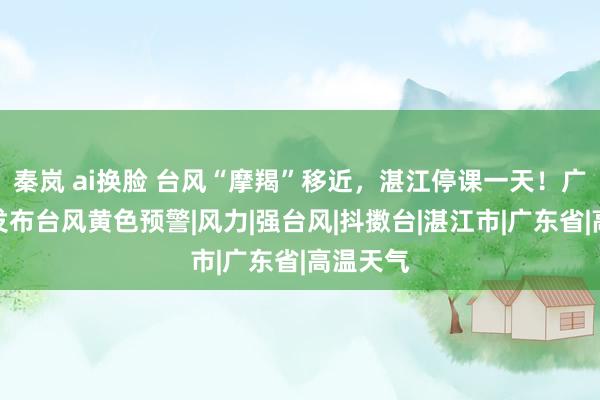 秦岚 ai换脸 台风“摩羯”移近，湛江停课一天！广东多地发布台风黄色预警|风力|强台风|抖擞台|湛江市|广东省|高温天气