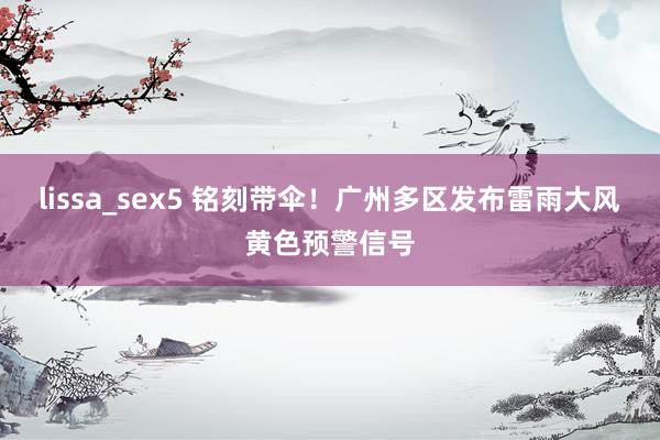 lissa_sex5 铭刻带伞！广州多区发布雷雨大风黄色预警信号