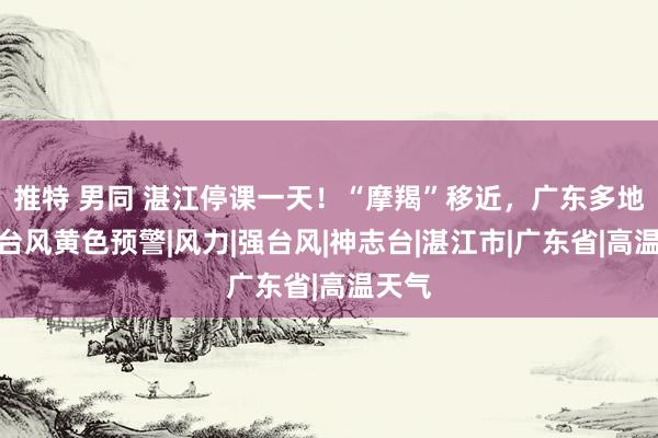 推特 男同 湛江停课一天！“摩羯”移近，广东多地发布台风黄色预警|风力|强台风|神志台|湛江市|广东省|高温天气