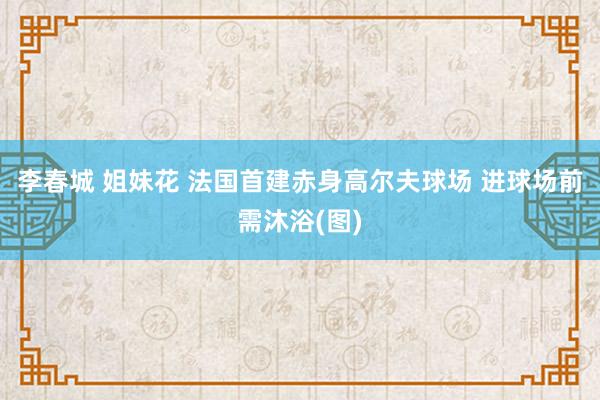 李春城 姐妹花 法国首建赤身高尔夫球场 进球场前需沐浴(图)