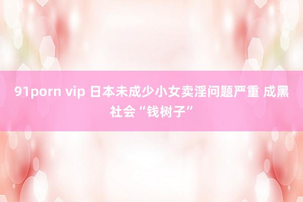 91porn vip 日本未成少小女卖淫问题严重 成黑社会“钱树子”