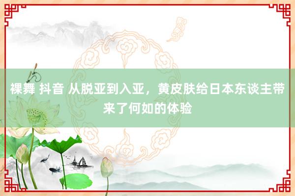 裸舞 抖音 从脱亚到入亚，黄皮肤给日本东谈主带来了何如的体验