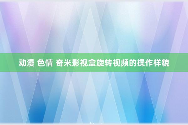 动漫 色情 奇米影视盒旋转视频的操作样貌