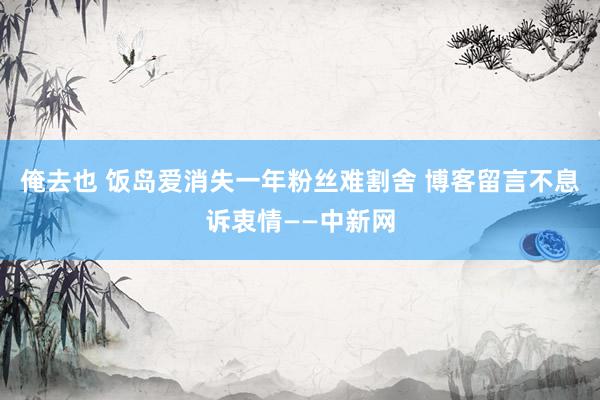 俺去也 饭岛爱消失一年粉丝难割舍 博客留言不息诉衷情——中新网