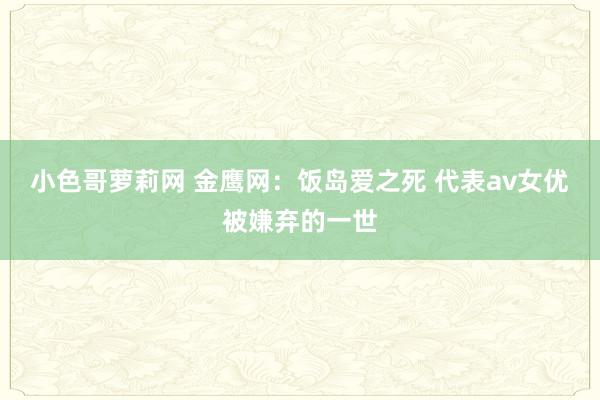 小色哥萝莉网 金鹰网：饭岛爱之死 代表av女优被嫌弃的一世