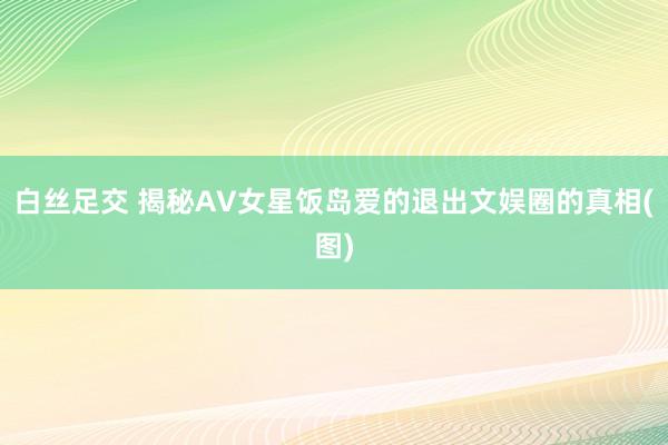 白丝足交 揭秘AV女星饭岛爱的退出文娱圈的真相(图)