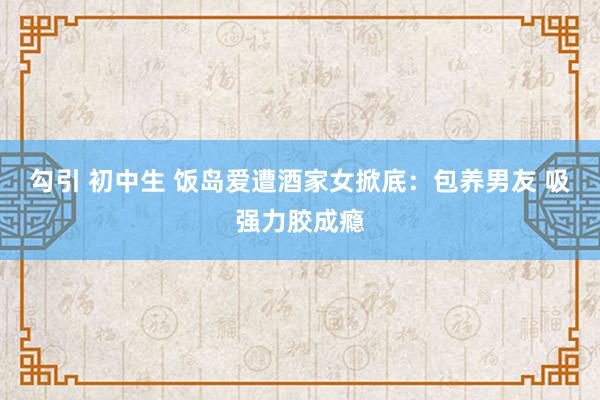 勾引 初中生 饭岛爱遭酒家女掀底：包养男友 吸强力胶成瘾