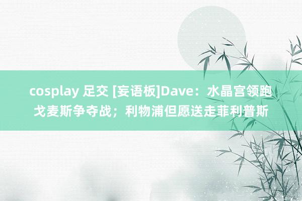 cosplay 足交 [妄语板]Dave：水晶宫领跑戈麦斯争夺战；利物浦但愿送走菲利普斯