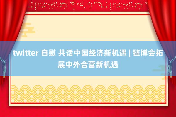 twitter 自慰 共话中国经济新机遇 | 链博会拓展中外合营新机遇