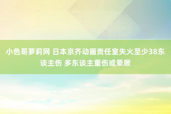 小色哥萝莉网 日本京齐动画责任室失火至少38东谈主伤 多东谈主重伤或晕厥