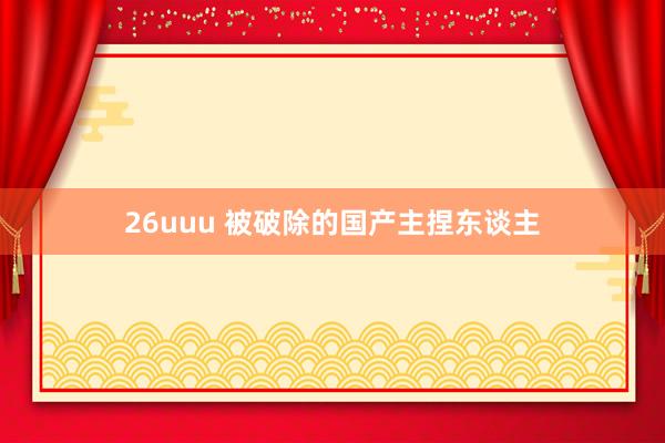 26uuu 被破除的国产主捏东谈主