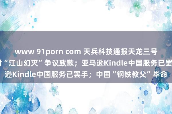 www 91porn com 天兵科技通报天龙三号火箭陨落；东方甄选主播对“江山幻灭”争议致歉；亚马逊Kindle中国服务已罢手；中国“钢铁教父”毕命