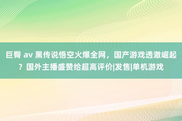 巨臀 av 黑传说悟空火爆全网，国产游戏透澈崛起？国外主播盛赞给超高评价|发售|单机游戏