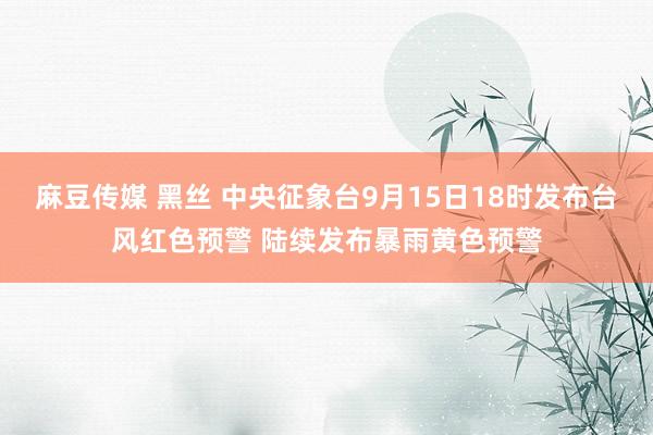 麻豆传媒 黑丝 中央征象台9月15日18时发布台风红色预警 陆续发布暴雨黄色预警