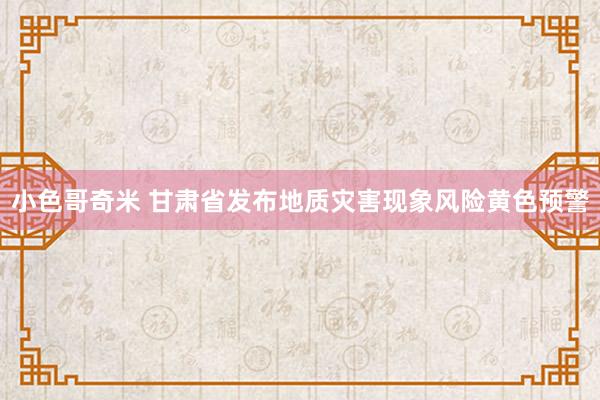 小色哥奇米 甘肃省发布地质灾害现象风险黄色预警