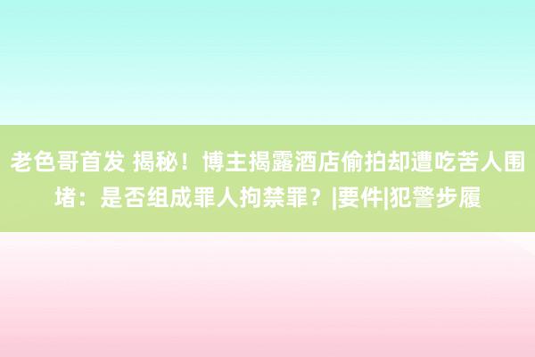 老色哥首发 揭秘！博主揭露酒店偷拍却遭吃苦人围堵：是否组成罪人拘禁罪？|要件|犯警步履