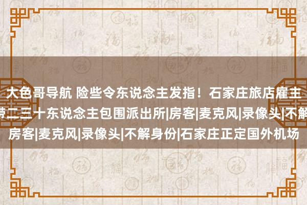 大色哥导航 险些令东说念主发指！石家庄旅店雇主群殴他东说念主，还带二三十东说念主包围派出所|房客|麦克风|录像头|不解身份|石家庄正定国外机场