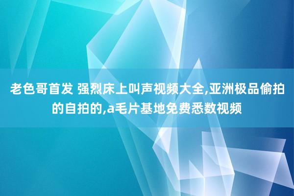 老色哥首发 强烈床上叫声视频大全，亚洲极品偷拍的自拍的，a毛片基地免费悉数视频