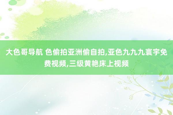 大色哥导航 色偷拍亚洲偷自拍，亚色九九九寰宇免费视频，三级黄艳床上视频