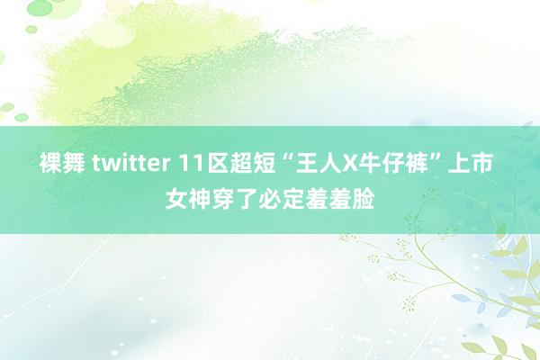 裸舞 twitter 11区超短“王人X牛仔裤”上市 女神穿了必定羞羞脸