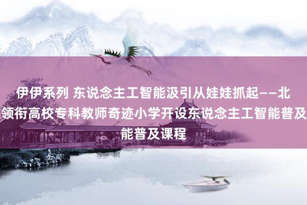 伊伊系列 东说念主工智能汲引从娃娃抓起——北建大领衔高校专科教师奇迹小学开设东说念主工智能普及课程