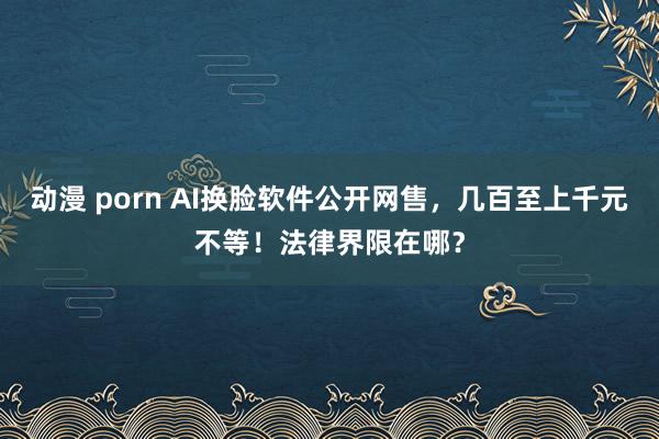 动漫 porn AI换脸软件公开网售，几百至上千元不等！法律界限在哪？