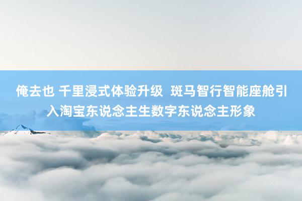 俺去也 千里浸式体验升级  斑马智行智能座舱引入淘宝东说念主生数字东说念主形象