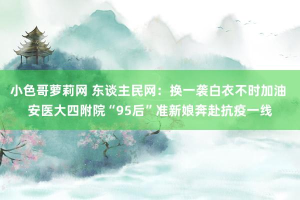 小色哥萝莉网 东谈主民网：换一袭白衣不时加油 安医大四附院“95后”准新娘奔赴抗疫一线