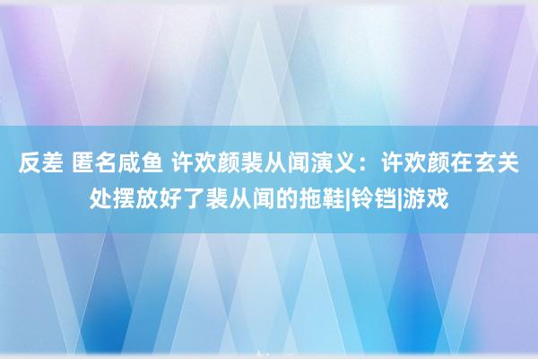 反差 匿名咸鱼 许欢颜裴从闻演义：许欢颜在玄关处摆放好了裴从闻的拖鞋|铃铛|游戏