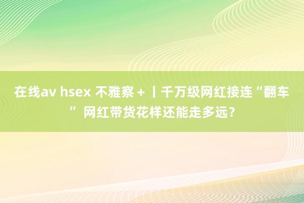 在线av hsex 不雅察＋丨千万级网红接连“翻车” 网红带货花样还能走多远？