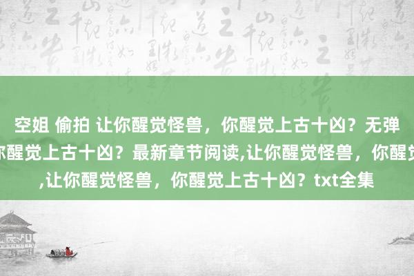 空姐 偷拍 让你醒觉怪兽，你醒觉上古十凶？无弹窗，让你醒觉怪兽，你醒觉上古十凶？最新章节阅读，让你醒觉怪兽，你醒觉上古十凶？txt全集